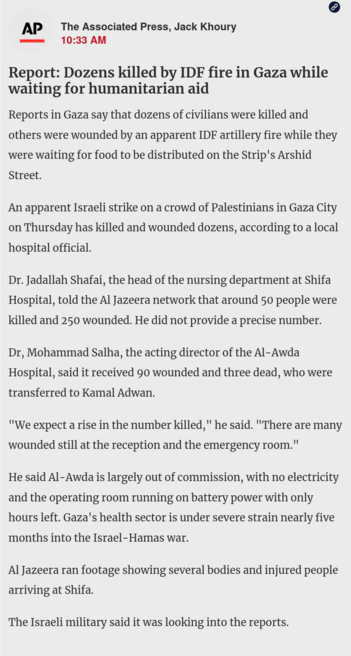 News by The Associated Press, Jack Khoury
10:33 AM
Report: Dozens killed by IDF fire in Gaza while waiting for humanitarian aid

Reports in Gaza say that dozens of civilians were killed and others were wounded by an apparent IDF artillery fire while they were waiting for food to be distributed on the Strip's Arshid Street.

An apparent Israeli strike on a crowd of Palestinians in Gaza City on Thursday has killed and wounded dozens, according to a local hospital official.

Dr. Jadallah Shafai, t…