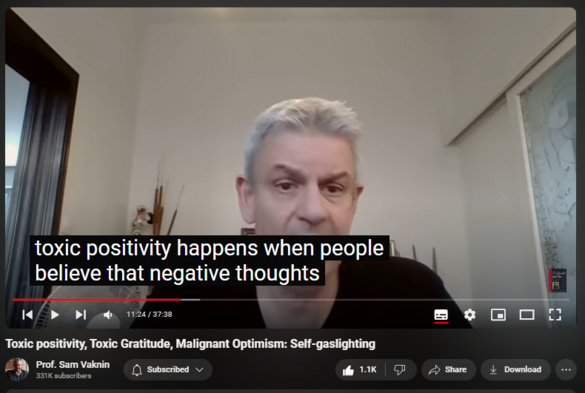 https://www.youtube.com/watch?v=pB6csURdDtc
Toxic positivity, Toxic Gratitude, Malignant Optimism: Self-gaslighting

19,697 views  29 Jul 2023  Nothingness: Antidote to Narcissism
Toxic positivity, toxic gratitude, and malignant optimism are all instances of self-gaslighting.

Download a few of my lectures in Southern Federal University, Rostov-on-Don, Russian Federation 2017-9 (5.5 Gb file): https://onedrive.live.com/?authkey=%2... 

Search my YouTube channel for other lectures I gave during the pandemic. Use keywords “Rostov” and “university”. 

Photos on Instagram https://www.instagram.com/p/CvM5Wu8sB...

Find and Buy MOST of my BOOKS and eBOOKS in my Amazon Store: https://www.amazon.com/stores/page/60...