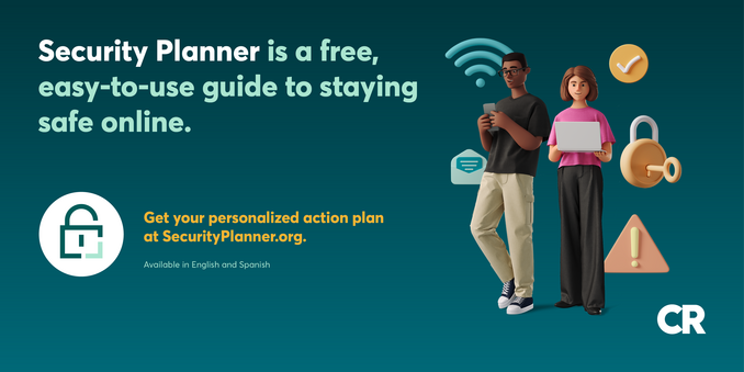 Security Planner is a free, easy-to-use guide to staying safe online. 

Get your personalized action plan  at SecurityPlanner.org. 

Available in English and Spanish.

Image includes two people holding a laptop and a phone as well as a variety of icons representing technology and encryption.