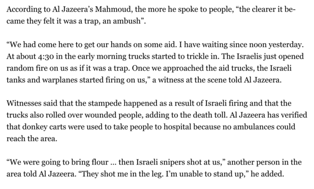 Extract from news in Al-Jazeera:

According to Al Jazeera’s Mahmoud, the more he spoke to people, “the clearer it became they felt it was a trap, an ambush”.

“We had come here to get our hands on some aid. I have waiting since noon yesterday.  At about 4:30 in the early morning trucks started to trickle in. The Israelis just opened random fire on us as if it was a trap. Once we approached the aid trucks, the Israeli tanks and warplanes started firing on us,” a witness at the scene told Al Jaze…