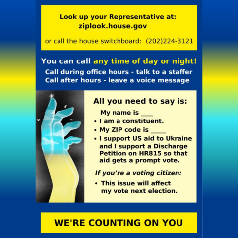 Look up your Representative ziplook.house.gov
or call house switchboard: (202)224-3121
Call during office hours - talk to a staffer
Call after hours - leave a voice message
Say:
My name is
• I am a constituent
My ZIP code is ____
⚫ I support US aid to Ukraine
and I support a Discharge
Petition on HR815 so that
aid gets a prompt vote.
If you're a voting citizen:
• This issue will affect
my vote next election.