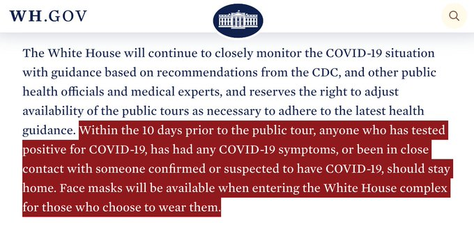 White House website: “Within the 10 days prior to the public tour, anyone who has tested positive for COVID-19, has had any COVID-19 symptoms, or been in close contact with someone confirmed or suspected to have COVID-19, should stay home."