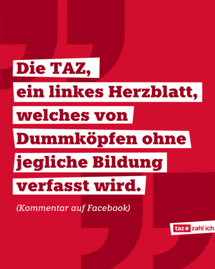 Roter Hintergrund, darauf sind zwei Anführungszeichen in dunkelrot. Auf weißen Balken steht mittig im Bild in dunkelroter Schrift ein Zitat: "Die TAZ, ein linkes Herzblatt, welches von Dummköpfen ohne jegliche Bildung verfasst wird." (Kommentar auf Facebook) [taz zahl ich-Logo]