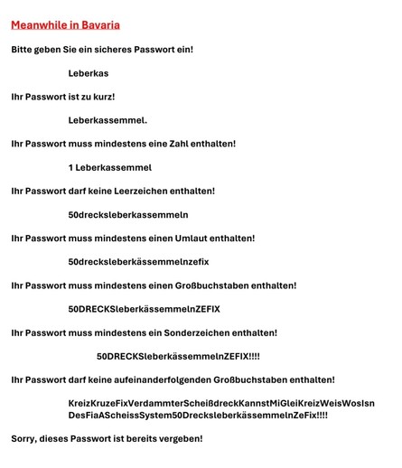 Bitte geben Sie ein sicheres Passwort ein!

Leberkas

Ihr Passwort ist zu kurz!

Leberkassemmel.

Ihr Passwort muss mindestens eine Zahl enthalten!

1 Leberkassemmel

Ihr Passwort darf keine Leerzeichen enthalten!

50drecksleberkassemmeln

Ihr Passwort muss mindestens einen Umlaut enthalten!

50drecksleberkässemmelnzefix

Ihr Passwort muss mindestens einen Großbuchstaben enthalten!

50DRECKSleberkässemmelnZEFIX

Ihr Passwort muss mindestens ein Sonderzeichen enthalten!

50DRECKSleberkässemmelnZEFIX!!!!

Ihr Passwort darf keine aufeinanderfolgenden Großbuchstaben enthalten!

KreizKruzeFixVerdammterScheißdreckKannstMiGleiKreizWeisWosIsnDesFiaAScheissSystem50DrecksleberkässemmelnZeFix!!!!

Sorry, dieses Passwort ist bereits vergeben!
