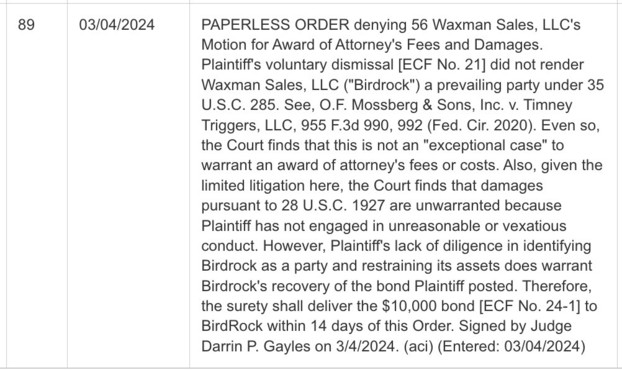 PAPERLESS ORDER denying 56 Waxman Sales, LLC's Motion for Award of Attorney's Fees and Damages. Plaintiff's voluntary dismissal [ECF No. 21] did not render Waxman Sales, LLC ("Birdrock") a prevailing party under 35 U.S.C. 285. See, O.F. Mossberg & Sons, Inc. v. Timney Triggers, LLC, 955 F.3d 990, 992 (Fed. Cir. 2020). Even so, the Court finds that this is not an "exceptional case" to warrant an award of attorney's fees or costs. Also, given the limited litigation here, the Court finds that dama…