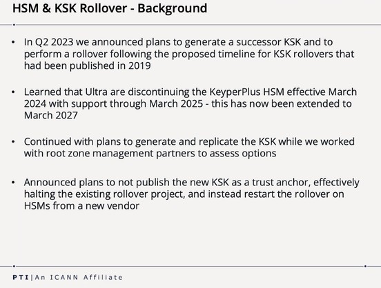 Screenshot of a slide with the following text.

HSM & KSK Rollover - Background

* In Q2 2023 we announced plans to generate a successor KSK and to perform a rollover following the proposed timeline for KSK rollovers that had been published in 2019

» Learned that Ultra are discontinuing the KeyperPlus HSM effective March 2024 with support through March 2025 - this has now been extended to March 2027

» Continued with plans to generate and replicate the KSK while we worked with root zone manage…