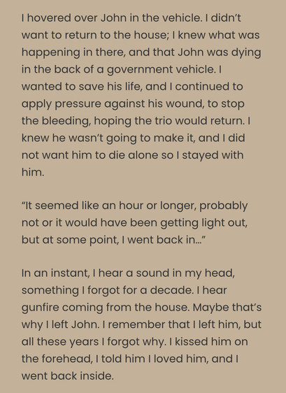 I hovered over John in the vehicle. | didn't want to return to the house; | knew what was happening in there, and that John was dying in the back of a government vehicle. | wanted to save his life, and | continued to apply pressure against his wound, to stop the bleeding, hoping the trio would return. | knew he wasn't going to make it, and | did not want him to die alone so | stayed with him.

“It seemed like an hour or longer, probably not or it would have been getting light out, but at some point, | went back in..”

In an instant, | hear a sound in my head, something | forgot for a decade. | hear gunfire coming from the house. Maybe that's why | left John. | remember that | left him, but all these years | forgot why. | kissed him on the forehead, | told him | loved him, and | went back inside. 