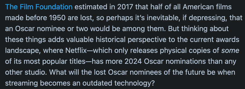 The Film Foundation estimated in 2017 that half of all American films made before 1950 are lost, so perhaps it's inevitable, if depressing, that an Oscar nominee or two would be among them. But thinking about these things adds valuable historical perspective to the current awards landscape, where Netflix-which only releases physical copies of some of its most popular titles-has more 2024 Oscar nominations than any other studio. What will the lost Oscar nominees of the future be when streaming b…