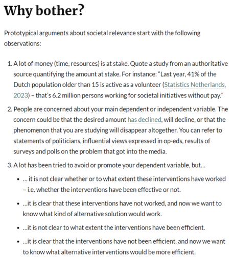 Why bother? Prototypical arguments about societal relevance start with the following observations:

1. Alot of money (time, resources) is at stake. Quote a study from an authoritative source quantifying the amount at stake. For instance: “Last year, 41% of the Dutch population older than 15 is active as a volunteer (Statistics Netherlands, 2023) - that's 6.2 million persons working for societal initiatives without pay.”

2. People are concerned about your main dependent or independent variable. The concern could be that the desired amount has declined, will decline, or that the phenomenon that you are studying will disappear altogether. You can refer to statements of politicians, influential views expressed in op-eds, results of surveys and polls on the problem that got into the media.

3. Alot has been tried to avoid or promote your dependent variable, but...

e ...itis not clear whether or to what extent these interventions have worked - i.e. whether the interventions have been effective or not.

e ..itisclear that these interventions have not worked, and now we want to know what kind of alternative solution would work.

e ..itisnot clear to what extent the interventions have been efficient.

e ..itisclear that the interventions have not been efficient, and now we want to know what alternative interventions would be more efficient. 