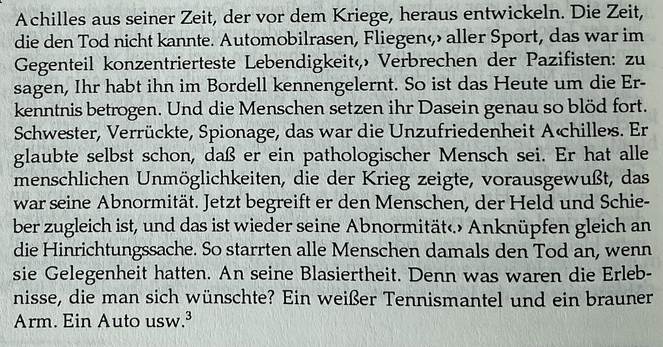 Achilles aus seiner Zeit, der vor dem Kriege, heraus entwickeln. Die Zeit, die den Tod nicht kannte. Automobilrasen, Fliegen, › aller Sport, das war im Gegenteil konzentrierteste Lebendigkeits,› Verbrechen der Pazifisten: zu sagen, Ihr habt ihn im Bordell kennengelernt. So ist das Heute um die Erkenntnis betrogen. Und die Menschen setzen ihr Dasein genau so blöd fort. Schwester, Verrückte, Spionage, das war die Unzufriedenheit Achilless. Er glaubte selbst schon, daß er ein pathologischer Mensch sei. Er hat alle menschlichen Unmöglichkeiten, die der Krieg zeigte, vorausgewußt, das war seine Abnormität. Jetzt begreift er den Menschen, der Held und Schieber zugleich ist, und das ist wieder seine Abnormität‹› Anknüpfen gleich an die Hinrichtungssache. So starrten alle Menschen damals den Tod an, wenn sie Gelegenheit hatten. An seine Blasiertheit. Denn was waren die Erleb-nisse, die man sich wünschte? Ein weißer Tennismantel und ein brauner Arm. Ein Auto usw.