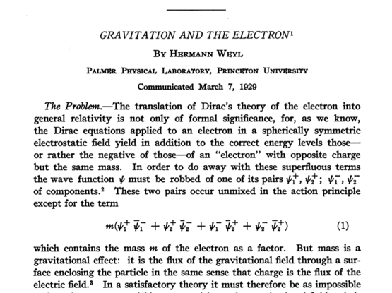 The opening of Weyl's paper "Gravitation and the Electron." The first part reads: "The Problem. –– The translation of Dirac's theory of the electron into general relativity is not only of formal significance, for, as we know, the Dirac equations applied to an electron in a spherically symmetric electrostatic field yield in addition to the correct energy level those – or rather negative of those – of an "electron" with opposite charge but the same mass..."