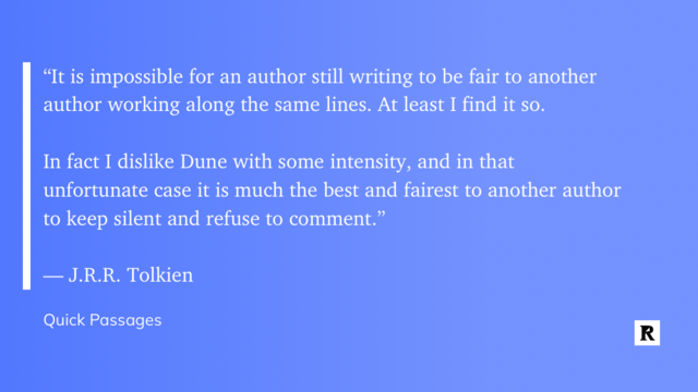 "“It is impossible for an author still writing to be fair to another author working along the same lines. At least I find it so. 

In fact I dislike Dune with some intensity, and in that unfortunate case it is much the best and fairest to another author to keep silent and refuse to comment.”

— J.R.R. Tolkien"