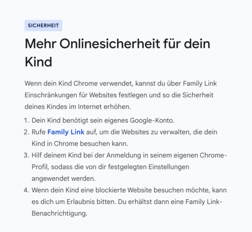 Anzeige in Google Chrome nach Upgrade.
Mehr Onlinesicherheit für dein Kind.
Wenn dein Kind Chrome verwendet, kannst du über Family Link Einschränkungen für Websites festlegen und so die Sicherheit deines Kindes im Internet erhöhen.

Dein Kind benötigt sein eigenes Google-Konto.
Rufe Family Link auf, um die Websites zu verwalten, die dein Kind in Chrome besuchen kann.
Hilf deinem Kind bei der Anmeldung in seinem eigenen Chrome-Profil, sodass die von dir festgelegten Einstellungen angewendet werd…