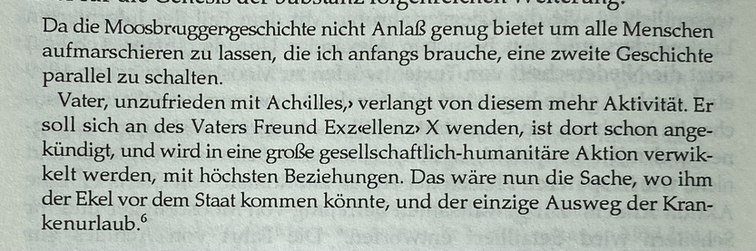 Da die Moosbruggengeschichte nicht Anlaß genug bietet um alle Menschen aufmarschieren zu lassen, die ich anfangs brauche, eine zweite Geschichte parallel zu schalten. Vater, unzufrieden mit Achilles,› verlangt von diesem mehr Aktivität. Er soll sich an des Vaters Freund Exzellenz» X wenden, ist dort schon ange-kündigt, und wird in eine große gesellschaftlich-humanitäre Aktion verwik-kelt werden, mit höchsten Beziehungen. Das wäre nun die Sache, wo ihm der Ekel vor dem Staat kommen könnte, und der einzige Ausweg der Kran-kenurlaub.®