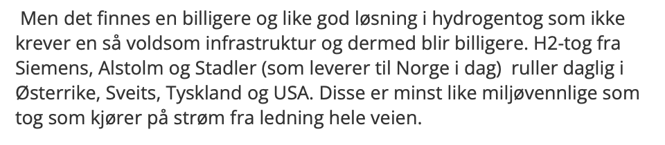  Men det finnes en billigere og like god løsning i hydrogentog som ikke krever en så voldsom infrastruktur og dermed blir billigere. H2-tog fra Siemens, Alstolm og Stadler (som leverer til Norge i dag)  ruller daglig i Østerrike, Sveits, Tyskland og USA. Disse er minst like miljøvennlige som tog som kjører på strøm fra ledning hele veien. 