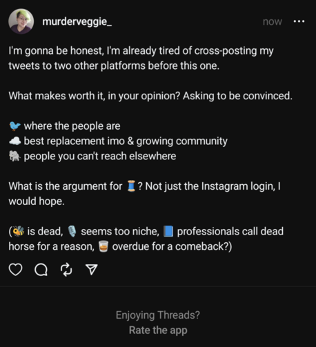 I'm gonna be honest, I'm already tired of cross-posting my tweets to two other platforms before this one.

What makes worth it, in your opinion? Asking to be convinced.

🐦 where the people are
☁️ best replacement imo & growing community
🐘 people you can't reach elsewhere

What is the argument for 🧵? Not just the Instagram login, I would hope.

(🐝 is dead, 🎙️ seems too niche, 📘 professionals call dead horse for a reason, 🥃 overdue for a comeback?)