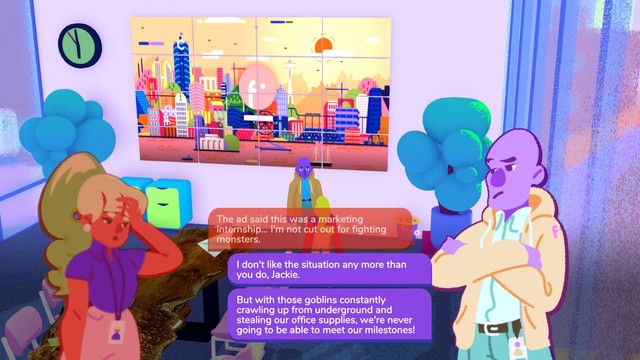 A video game screenshot, capturing a dialogue between a tired intern and their skeptical boss.

Intern: The ad said this was a marketing internship... I'm not cut out for fighting monsters.

Boss: I don't like it any more than you do, Jackie. But with those goblins constantly crawling out from underground and stealing our office supplies, we're never going to be able to meet our milestones!
