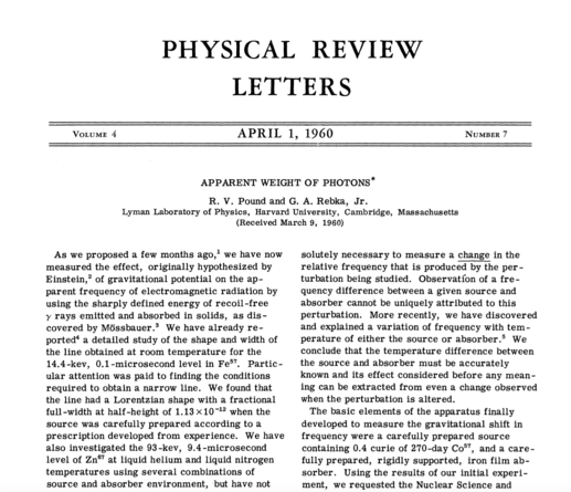 The first page reads:

APPARENT WEIGHT OF PHOTONS
R. V. Pound and G. A. Rebka, Jr.
Lyman Laboratory ofPhysics, Harvard University, Cambridge, Massachusetts
(Received March 9, 1960)
NUMBER 7

As we proposed a few months ago,' we have now measured the effect, originally hypothesized by Einstein, of gravitational potential on the ap-
parent frequency of electromagnetic radiation by using the sharply defined energy of recoil-free y rays emitted and absorbed in solids, as discovered by Mössbauer. We have already reported a detailed study of the shape and width of the line obtained at room temperature for the
14.4-kev, 0.1-microsecond level in Fes. Particular attention was paid to finding the conditions required to obtain a narrow line. We found that the line had a Lorentzian shape with a fractional full-width at half-height of 1.13 x10-12 when the source was carefully prepared according to a prescription developed from experience.