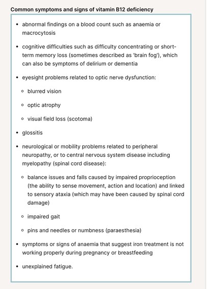Common symptoms and signs of vitamin B12 deficiency
- abnormal findings on a blood count such as anaemia or macrocytosis

- cognitive difficulties such as difficulty concentrating or short-term memory loss (sometimes described as 'brain fog'), which can also be symptoms of delirium or dementia

- eyesight problems related to optic nerve dysfunction:

* blurred vision

* optic atrophy

* visual field loss (scotoma)

- glossitis 

- neurological or mobility problems related to peripheral neuropathy, or to central nervous system disease including myelopathy (spinal cord disease): 

* balance issues and falls caused by impaired proprioception (the ability to sense movement, action and location) and linked to sensory ataxia (which may have been caused by spinal cord damage) 

* impaired gait 

* pins and needles or numbness (paraesthesia)

- symptoms or signs of anaemia that suggest iron treatment is not working properly during pregnancy or breastfeeding

- unexplained fatigue.