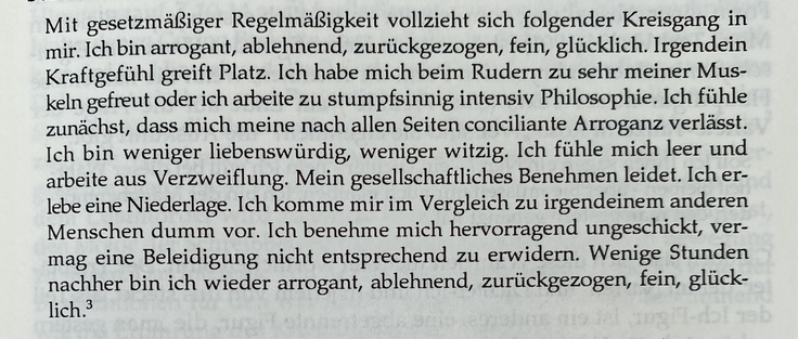 Mit gesetzmäßiger Regelmäßigkeit vollzieht sich folgender Kreisgang in mir. Ich bin arrogant, ablehnend, zurückgezogen, fein, glücklich. Irgendein Kraftgefühl greift Platz. Ich habe mich beim Rudern zu sehr meiner Muskeln gefreut oder ich arbeite zu stumpfsinnig intensiv Philosophie. Ich fühle zunächst, dass mich meine nach allen Seiten conciliante Arroganz verlässt. Ich bin weniger liebenswürdig, weniger witzig. Ich fühle mich leer und arbeite aus Verzweiflung. Mein gesellschaftliches Benehmen leidet. Ich erlebe eine Niederlage. Ich komme mir im Vergleich zu irgendeinem anderen Menschen dumm vor. Ich benehme mich hervorragend ungeschickt, vermag eine Beleidigung nicht entsprechend zu erwidern. Wenige Stunden nachher bin ich wieder arrogant, ablehnend, zurückgezogen, fein, glücklich.