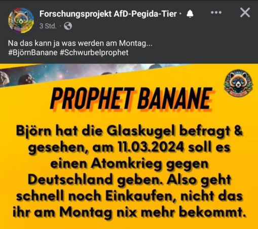 Forschungsprojekt AfD-Pegida-Tier

Na das kann ja was werden am Montag... #BjornBanane #Schwurbelprophet ?f ; 

PROPHET BANANE

Björn hat die Glaskugel befragt & gesehen, am 11.03.2024 soll es einen Atomkrieg gegen Deutschland geben. Also geht schnell noch einkaufen, nicht dass ihr am Montag nix mehr bekommt.