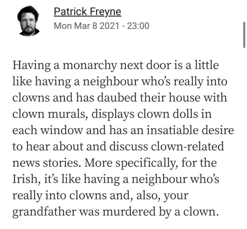 Patrick Freyne
Mon Mar 8 2021 - 23:00
Having a monarchy next door is a little like having a neighbour who's really into clowns and has daubed their house with clown murals, displays clown dolls in each window and has an insatiable desire to hear about and discuss clown-related news stories. More specifically, for the Irish, it's like having a neighbour who's really into clowns and, also, your grandfather was murdered by a clown.

Pulled from https://bsky.app/profile/norahwoodsey.bsky.social/pos…