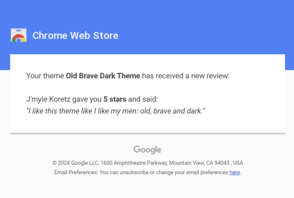 Email from the Chrome Web Store: Your theme Old Brave Dark Theme has received a new review:

J'myle Koretz gave you 5 stars and said:
"I like this theme like I like my men: old, brave and dark."