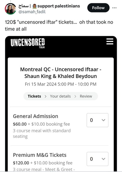 Screenshot of a Twitter post from
@samah _fadil

120$ "uncensored iftar" tickets... oh that took no
time at all
UNCENSORED
TOUR
Montreal QC - Uncensored Iftaar -
Shaun King & Khaled Beydoun
Fri 15 Mar 2024 5:00 PM - 10:00 PM
Tickets > Your details > Review
General Admission
$60.00 + $10.00 booking fee
3 course meal with standard
seating
0
~
Premium M&G Tickets
$120.00 + $10.00 booking fee
3 course meal - Meet & Greet -
0