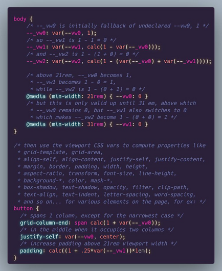 body {
	/* --_vw0 is initially fallback of undeclared --vw0, 1 */
	--_vw0: var(--vw0, 1);
	/* so --_vw1 is 1 - 1 = 0 */
	--_vw1: var(--vw1, calc(1 - var(--_vw0)));
	/* and --_vw2 is 1 - (1 + 0) = 0 */
	--_vw2: var(--vw2, calc(1 - (var(--_vw0) + var(--_vw1))));
	
	/* above 21rem, --_vw0 becomes 1, 
	 * --_vw1 becomes 1 - 0 = 1, 
	 * while --_vw2 is 1 - (0 + 1) = 0 */
	@media (min-width: 21rem) { --vw0: 0 }
	/* but this is only valid up until 31 em, above which
	 * --_vw0 remains 0, but --_vw1 also switches to 0
	 * which makes --_vw2 become 1 - (0 + 0) = 1 */
	@media (min-width: 31rem) { --vw1: 0 }
}

/* then use the viewport CSS vars to compute properties like
 * grid-template, grid-area, 
 * align-self, align-content, justify-self, justify-content, 
 * margin, border, padding, width, height, 
 * aspect-ratio, transform, font-size, line-height, 
 * background-*, color, mask-*, 
 * box-shadow, text-shadow, opacity, filter, clip-path, 
 * text-align, text-indent, letter-spacing, word-spacing, 
 * and so on... for various elements on the page, for ex: */
button {
  /* spans 1 column, except for the narrowest case */
  grid-column-end: span calc(1 + var(--_vw0));
  /* in the middle when it occupies two columns */
  justify-self: var(--vw0, center);
  /* increase padding above 21rem viewport width */
  padding: calc((1 + .25*var(--_vw1))*1em);
}