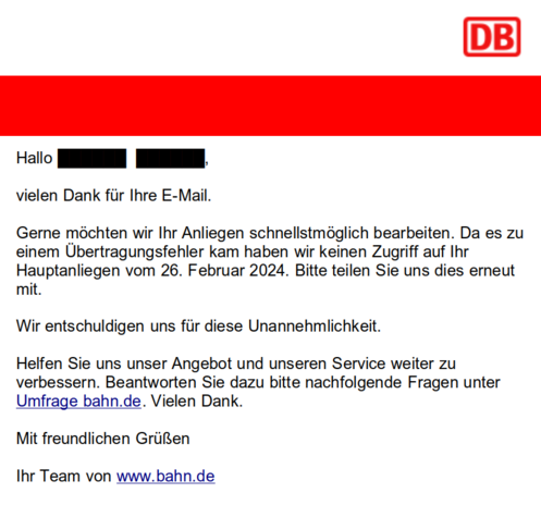 Hallo ***** *****

vielen Dank für lhre E-Mail.

Gerne möchten wir Ihr Anliegen schnellstmöglich bearbeiten. Da es zu einem Übertragungsfehler kam haben wir keinen Zugriff auf lhr Hauptanliegen vom 26. Februar 2024. Bitte teilen Sie uns dies erneut mit.

Wir entschuldigen uns für diese Unannehmlichkeit.

Helfen Sie uns unser Angebot und unseren Service weiter zu verbessern. Beantworten Sie dazu bitte nachfolgende Fragen unter Umfrage bahn.de. Vielen Dank.

Mit freundlichen Grüssen

lhr Team von www.bahn.de 