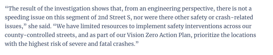 A quote in an article that says: "The result of the investigation shows that, from an engineering perspective, there is not a
speeding issue on this segment of 2nd Street S, nor were there other safety or crash-related
issues," she said. "We have limited resources to implement safety interventions across our
county-controlled streets, and as part of our Vision Zero Action Plan, prioritize the locations
with the highest risk of severe and fatal crashes."