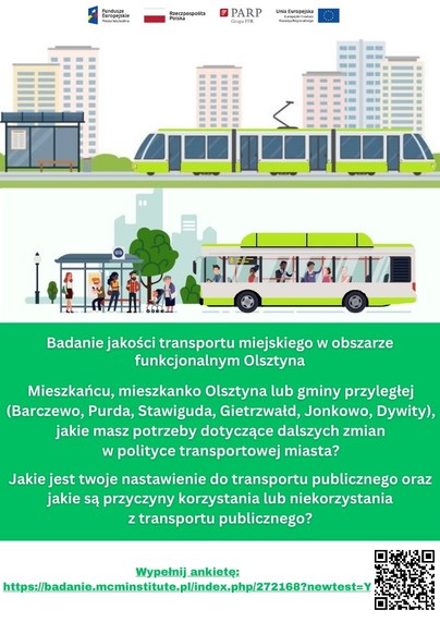 Plakat promocyjny. Grafika rysowana: tramwaj, autobus, pasażerowie oczekujący na przystanku. Tekst: Badanie jakości transportu miejskiego w obszarze funkcjonalnym Olsztyna. Mieszkańcu, mieszkanko Olsztyna lub gminy przyległej (Barczewo, Purda, Stawiguda, Gietrzwałd, Jonkowo, Dywity), jakie masz potrzeby dotyczące dalszych zmian w polityce transportowej miasta? Jakie jest twoje nastawienie do transportu publicznego oraz jakie są przyczyny korzystania lub niekorzystania z transportu publicznego? Link do ankiety oraz w prawym dolnym rogu QR kod.