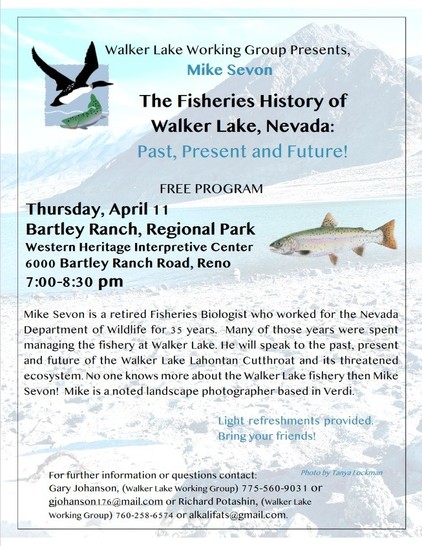 Walker Lake Working Group Presents Mike Sevon, The Fisheries History of Walker Lake, Nevada: Past, Present, and Future! Free Program. Thursday, April 11, Bartley Ranch Regional Park, Western Heritage Interpretive Center, 6000 Bartley Ranch Rd, Reno, 7-8:30 pm. Mike Sevon is a retired Fisheries Biologist who worked for the Nevada Department of Wildlife for  35 years. Many of those years were spent managing the fishery at Walker Lake. He will speak to the past, present, and future of the Walker Lake Lahontan Cutthroat and its threatened ecosystem. No one knows more about the Walker Lake fishery than Mike Sevon! Mike is a noted landscape photographer based in Verdi. Light refreshments provided. Bring your friends! For further information or questions contact Gary Johanson (Walker Lake Working Group) 775-560-9031 or gjohanson176@mail.com or Richard Potashin (Walker Lake Working Group) 760-258-6574 or alkalifats@gmail.com