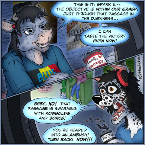 Two panel comic:
First Panel: an anthropomorphic Belgian Blue cow sits at a computer desk, with an open can of Hoof-it energy drink in front of her. 
 Her room is walled and floored by bare wood planks, and there are posters for a popular band and a popular movie on her wall.  She excitedly tells her gaming companion: "This is it, Sparky.  The objective is within our grasp, just through that passage in the darkness.  I can taste the victory even now!" 

Second panel: An anthropomorphic border collie is at his gaming station in his more traditionally built bedroom.  He is clearly startled by the cow's message an as he spills his Pup Star energy drink, he shouts, "Bebe, no!  That passage is swarming with cow-bolds and borks!  You're headed into an ambush!  Turn back! Now!"