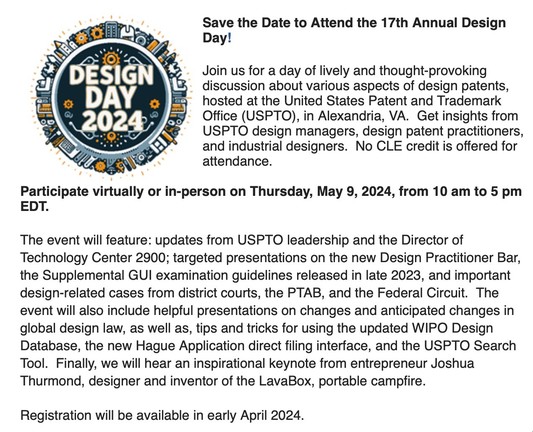 Save the Date to Attend the 17th Annual Design Day!
 
Join us for a day of lively and thought-provoking discussion about various aspects of design patents, hosted at the United States Patent and Trademark Office (USPTO), in Alexandria, VA.  Get insights from USPTO design managers, design patent practitioners, and industrial designers.  No CLE credit is offered for attendance.
 
Participate virtually or in-person on Thursday, May 9, 2024, from 10 am to 5 pm EDT.  
 
The event will feature: updat…