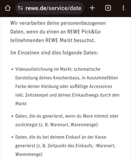 Screenshot des Auszugs aus den Datenschutzhinweisen: "Wir verarbeiten deine personenbezogenen Daten, wenn du einen an REWE Pick&Go teilnehmenden REWE Markt besuchst. 
Im Einzelnen sind dies folgende Daten:

- Videoaufzeichnung im Markt: schematische Darstellung deines Knochenbaus, in Ausnahmefällen Farbe deiner Kleidung oder auffällige Accessoires inkl. Zeitstempel und deines Einkaufswegs durch den Markt

- Daten, die du generierst, wenn du Ware nimmst oder zurücklegst (z. B. Warenart, Warenmenge)

- Daten, die du bei deinem Einkauf an der Kasse generierst (z. B. Zeitpunkt des Einkaufs, -Warenart, Warenmenge)"