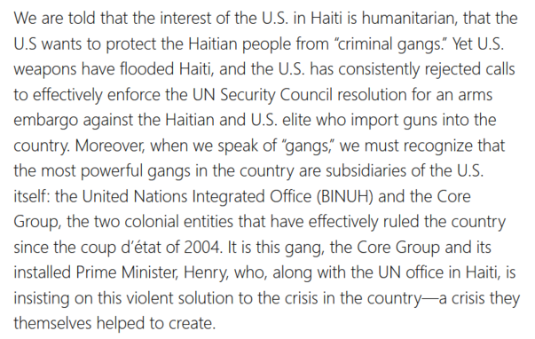 We are told that the interest of the U.S. in Haiti is humanitarian, that the U.S wants to protect the Haitian people from “criminal gangs.” Yet U.S. weapons have flooded Haiti, and the U.S. has consistently rejected calls to effectively enforce the UN Security Council resolution for an arms embargo against the Haitian and U.S. elite who import guns into the country. Moreover, when we speak of “gangs,” we must recognize that the most powerful gangs in the country are subsidiaries of the U.S. itself: the United Nations Integrated Office (BINUH) and the Core Group, the two colonial entities that have effectively ruled the country since the coup d’état of 2004. It is this gang, the Core Group and its installed Prime Minister, Henry, who, along with the UN office in Haiti, is insisting on this violent solution to the crisis in the country—a crisis they themselves helped to create.