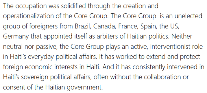 The occupation was solidified through the creation and operationalization of the Core Group. The Core Group  is an unelected group of foreigners from Brazil, Canada, France, Spain, the US, Germany that appointed itself as arbiters of Haitian politics. Neither neutral nor passive, the Core Group plays an active, interventionist role in Haiti’s everyday political affairs. It has worked to extend and protect foreign economic interests in Haiti. And it has consistently intervened in Haiti’s sovereign political affairs, often without the collaboration or consent of the Haitian government.