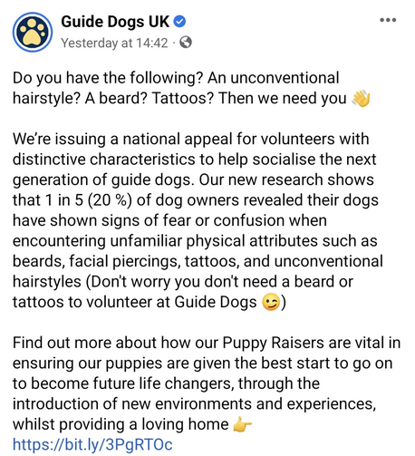 Facebook post with text:

Guide Dogs UK
Yesterday at 14:42 
Do you have the following? An unconventional hairstyle? A beard? Tattoos? Then we need you s
We're issuing a national appeal for volunteers with distinctive characteristics to help socialise the next generation of guide dogs. Our new research shows that 1 in 5 (20 %) of dog owners revealed their dogs have shown signs of fear or confusion when encountering unfamiliar physical attributes such as beards, facial piercings, tattoos, and unc…