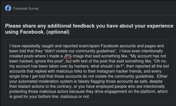 I have repeatedly caught and reported scam/spam Facebook accounts and pages and been told that they "didn't violate our community guidelines".  I have even intentionally created posts where I made a JPG image that said something like, "My account has not been hacked, ignore this post", but with text of the post that said something like, "Oh no, my account has been taken over by hackers, what should I do?", then reported all the bot accounts that replied with malicious links to their Instagram hacker friends, and every single time I get told that those accounts do not violate the community guidelines.  Either your automated moderation system is falsely flagging those accounts as safe, despite their blatant actions to the contrary, or you have employed people who are intentionally protecting those malicious actors because they drive engagement on the platform, which is good for your bottom line, malicious or not.
