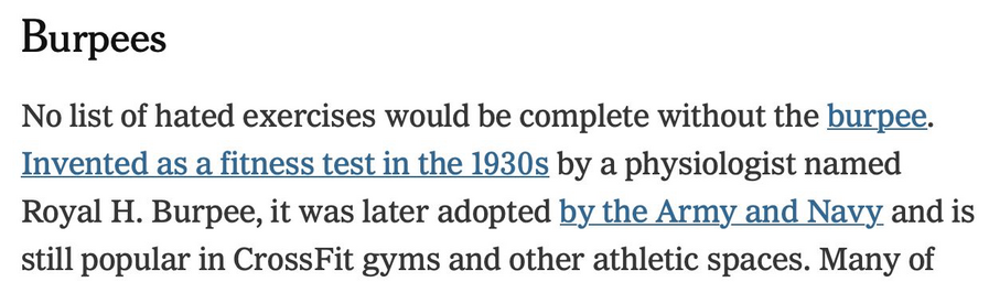 screen grab from a nytimes article:
"Burpees

No list of hated exercises would be complete without the burpee. Invented as a fitness test in the 1930s by a physiologist named Royal H. Burpee, it was later adopted by the Army and Navy and is still popular in CrossFit gyms and other athletic spaces. Many of ..."