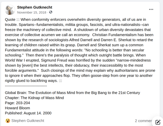"When conformity enforcers overwhelm diversity generators, all of us are in trouble. Spartans--fundamentalists, militia groups, fascists, and ultra-nationalists--can freeze the machinery of collective mind. A shutdown of urban diversity devastates that exercise of collective acumen we call an economy. Christian Fundamentalism has been shown by the research of sociologists Alfred Darnell and Darren E. Sherkat to retard the learning of children raised within its grasp. Darnell and Sherkat sum up a common Fundamentalist attitude in the following words: "No schooling is better than secular schooling." Then there's the paralysis of thought which outright battle brings. When World War I erupted, Sigmund Freud was horrified by the sudden "narrow-mindedness shown by [even] the best intellects, their obduracy, their inaccessibility to the most forcible arguments." Such closings of the mind may explain why authoritarians are prone to ignore it when their approaches flop. They often goose-step from one year to another rigidly glued to backfiring ways."

----------------------------
Global Brain: The Evolution of Mass Mind from the Big Bang to the 21st Century
Chapter: The Kidnap of Mass Mind
Page: 203-204
Howard Bloom
Published: August 14, 2000

