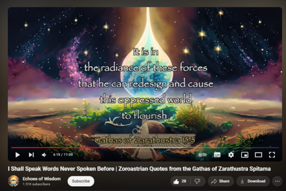 I Shall Speak Words Never Spoken Before | Zoroastrian Quotes from the Gathas of Zarathustra Spitama

427 views  13 Mar 2024  #zoroastrian #zoroastrianism #zarathustra
This video offers a unique glimpse into the spiritual teachings of Zarathustra, also known as Zoroaster, the renowned prophet of one of the world's oldest monotheistic religions, Zoroastrianism.

Who Was Zarathustra?
Zarathustra Spitama, known to the Greeks as Zoroaster, is a figure shrouded in the mists of ancient history. Believed to have lived between 1500 and 1000 BCE in the region that is now Iran, he was a spiritual leader and sage whose teachings challenged the existing beliefs of his time. He is credited with the authorship of the Gathas, the sacred hymns at the core of the Zoroastrian faith.

The Timeless Teachings of the Gathas
The Gathas are a collection of seventeen hymns that convey the core tenets of Zoroastrianism. Composed by Zarathustra, these verses encapsulate his revelations and expositions on the nature of existence, the cosmic struggle between good and evil, and the path toward righteousness and truth. The quotes in our video, drawn directly from these sacred texts, offer insights into the essence of good thoughts, words, and deeds — the triad that forms the foundation of Zoroastrian ethics.