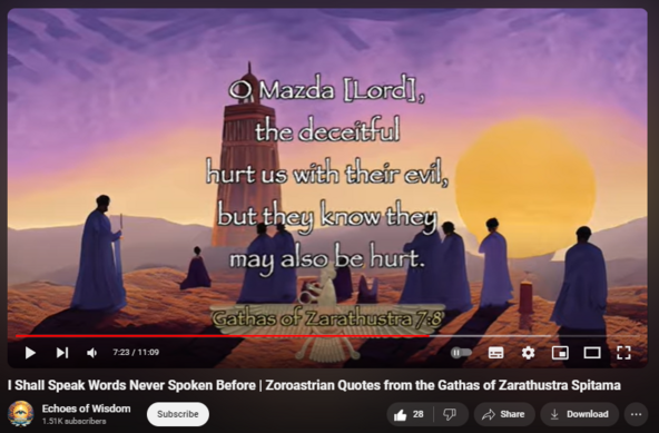 I Shall Speak Words Never Spoken Before | Zoroastrian Quotes from the Gathas of Zarathustra Spitama
https://www.youtube.com/watch?v=ynZiSR6Wv0U
The Luminous Gift of Wisdom
The video emphasizes that wisdom and enlightenment are born from Good Thought. As Zarathustra recognized Ahura Mazda as the creator and sustainer of existence, he urged followers to engage in contemplation and attunement to divine guidance. The Gathas express this revelation as a personal and universal truth that can lead humanity to the ultimate joy of both the physical and the spiritual realms.

Overcoming Deception with Radiance
The radiant side of existence, according to Zarathustra, triumphs over deception. The Gathas encourage overcoming the deceivers' guile by clinging to the tenets of Good Thought and Righteousness. The video brings to life these powerful concepts, demonstrating how one can navigate life's challenges with integrity and spiritual clarity.