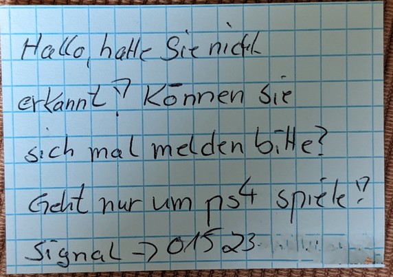 Ein kleines kariertes Kärtchen mit folgendem Text:
"Hallo, hatte Sie nicht erkannt! Können Sie sich mal melden bitte? Geht nur um ps4 Spiele! Signal ➡️ 01523......."