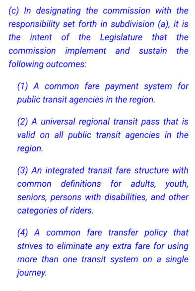 (c) In designating the commission with the responsibility set forth in subdivision (a), it is the intent of the Legislature that the commission implement and sustain the following outcomes:
(1) A common fare payment system for public transit agencies in the region.
(2) A universal regional transit pass that is valid on all public transit agencies in the region.
(3) An integrated transit fare structure with common definitions for adults, youth, seniors, persons with disabilities, and other categ…