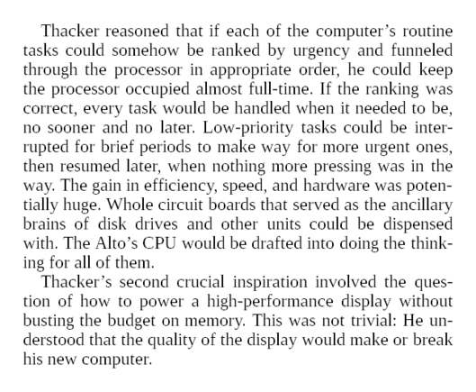 Thacker reasoned that if each of the computer’s routine tasks could somehow be ranked by urgency and funneled through the processor in appropriate order, he could keep the processor occupied almost full-time. If the ranking was correct, every task would be handled when it needed to be, no sooner and no later. Low-priority tasks could be interrupted for brief periods to make way for more urgent ones, then resumed later, when nothing more pressing was in the way. The gain in efficiency, speed, and hardware was potentially huge. Whole circuit boards that served as the ancillary brains of disk drives and other units could be dispensed with. The Alto’s CPU would be drafted into doing the thinking for all of them.

Thacker’s second crucial inspiration involved the question of how to power a high-performance display without busting the budget on memory. This was not trivial: He understood that the quality of the display would make or break his new computer.

Up until then, computer designers wishing to provide an interactive display faced two equally unappetizing choices: They could give the display little memory support, which led to flickering and slow performance, or they could provide backup memory through a character generator, which meant burdening the system with another and bug-prone peripheral the size of a washing machine.