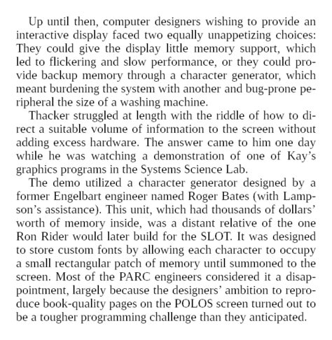 Thacker struggled at length with the riddle of how to direct a suitable volume of information to the screen without adding excess hardware. The answer came to him one day while he was watching a demonstration of one of Kay’s graphics programs in the Systems Science Lab.

The demo utilized a character generator designed by a former Engelbart engineer named Roger Bates (with Lampson’s assistance). This unit, which had thousands of dollars’ worth of memory inside, was a distant relative of the one Ron Rider would later build for the SLOT. It was designed to store custom fonts by allowing each character to occupy a small rectangular patch of memory until summoned to the screen. Most of the PARC engineers considered it a disappointment, largely because the designers’ ambition to reproduce book-quality pages on the POLOS screen turned out to be a tougher programming challenge than they anticipated.

Kay’s group was an exception. Bored with the idea of painting text on the screen but fascinated with the possibility of displaying images, they had appropriated the system—“perverted it,” in Lampson’s unpejorative phrase—to use for their graphics and animation programs by loading its memory not with print characters, but graphical designs.