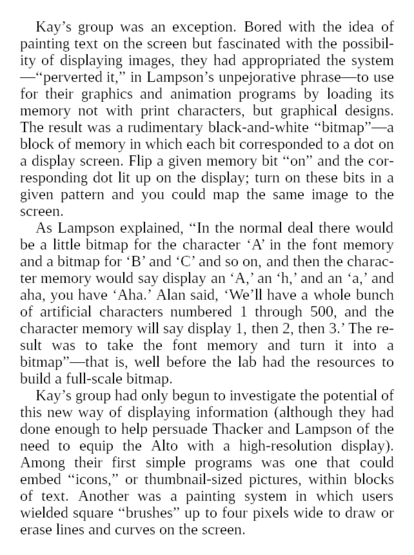 The result was a rudimentary black-and-white “bitmap”—a block of memory in which each bit corresponded to a dot on a display screen. Flip a given memory bit “on” and the corresponding dot lit up on the display; turn on these bits in a given pattern and you could map the same image to the screen.

As Lampson explained, “In the normal deal there would be a little bitmap for the character ‘A’ in the font memory and a bitmap for ‘B’ and ‘C’ and so on, and then the character memory would say display an ‘A,’ an ‘h,’ and an ‘a,’ and aha, you have ‘Aha.’ Alan said, ‘We’ll have a whole bunch of artificial characters numbered 1 through 500, and the character memory will say display 1, then 2, then 3.’ The result was to take the font memory and turn it into a bitmap”—that is, well before the lab had the resources to build a full-scale bitmap.

Kay’s group had only begun to investigate the potential of this new way of displaying information (although they had done enough to help persuade Thacker and Lampson of the need to equip the Alto with a high-resolution display). Among their first simple programs was one that could embed “icons,” or thumbnail-sized pictures, within blocks of text. Another was a painting system in which users wielded square “brushes” up to four pixels wide to draw or erase lines and curves on the screen.

Impressed as he was by these applications, Thacker was struck more by the underlying principle by which Kay’s system used the memory blocks.