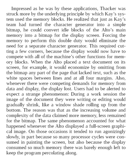 He realized that just as Kay’s team had turned the character generator into a simple bitmap, he could convert idle blocks of the Alto’s main memory into a bitmap for the display screen. Forcing the memory to perform this double duty would eliminate the need for a separate character generator. This required cutting a few corners, because the display would now have to compete with all of the machine’s other functions for memory blocks. When the Alto placed a text document on its screen, for example, it would economize by omitting from the bitmap any part of the page that lacked text, such as the white spaces between lines and at all four margins. Also, whenever there were competing demands for memory from data and display, the display lost. Users had to be alerted to expect a strange phenomenon: During a work session the image of the document they were writing or editing would gradually shrink, like a window shade rolling up from the bottom. The reason was that as the increasing volume and complexity of the data claimed more memory, less remained for the bitmap. The same phenomenon accounted for what happened whenever the Alto displayed a full-screen graphical image. On those occasions it tended to run agonizingly slowly, in part because so many processor cycles were consumed in painting the screen, but also because the display consumed so much memory there was barely enough left to keep the program percolating along.